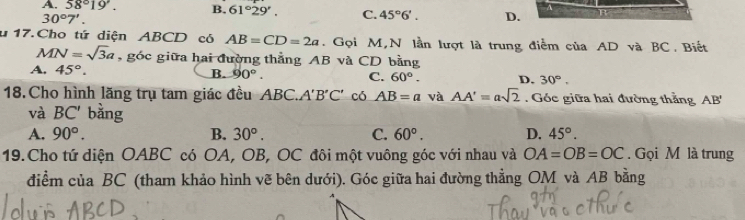 A. 58°19'. B. 61°29'. C. 45°6'. D.
30°7'. 
u 17. Cho tứ diện ABCD có AB=CD=2a. Gọi M,N lần lượt là trung điểm của AD và BC. Biết
MN=sqrt(3)a , góc giữa hai đường thẳng AB và CD bằng
A. 45°. B. 90°. C. 60°. D. 30°. 
18. Cho hình lăng trụ tam giác đều ABC.. A'B'C' có AB=a và AA'=asqrt(2). Góc giữa hai đường thẳng AB'
và BC' bằng
A. 90°. B. 30°. C. 60°. D. 45°. 
19.Cho tứ diện OABC có OA, OB, OC đôi một vuông góc với nhau và OA=OB=OC. Gọi M là trung
điểm của BC (tham khảo hình vẽ bên dưới). Góc giữa hai đường thẳng OM và AB bằng