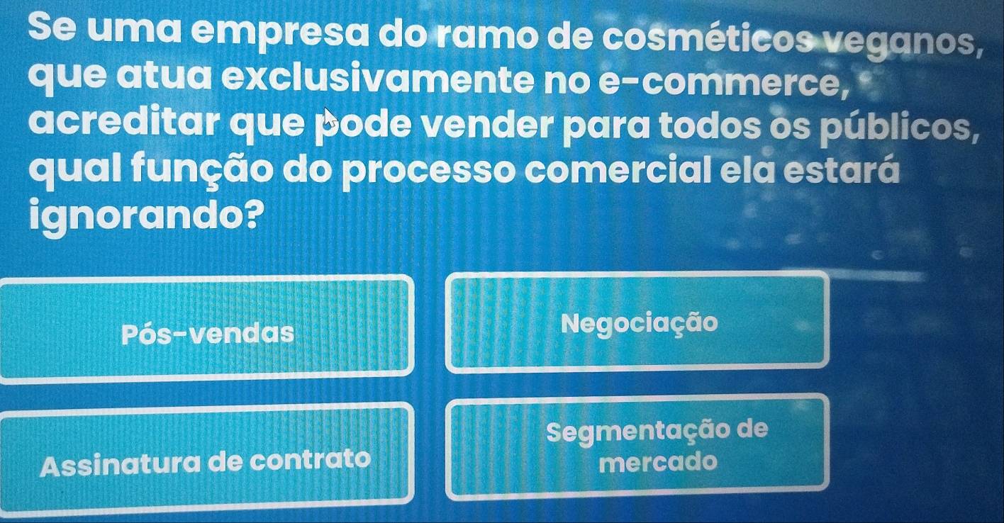 Se uma empresa do ramo de cosméticos veganos,
que atua exclusivamente no e-commerce, 
acreditar que pode vender para todos os públicos,
qual função do processo comercial ela estará
ignorando?
Pós-vendas Negociação
Segmentação de
Assinatura de contrato mercado