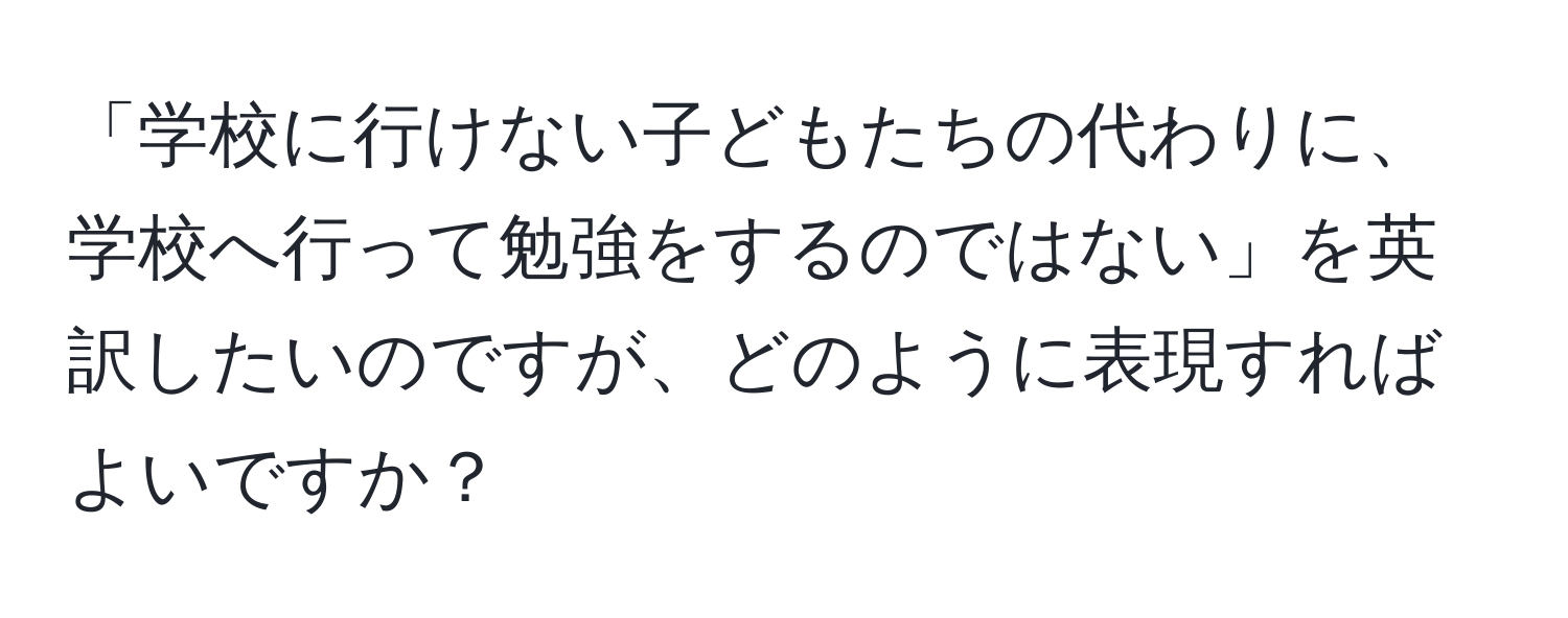 「学校に行けない子どもたちの代わりに、学校へ行って勉強をするのではない」を英訳したいのですが、どのように表現すればよいですか？