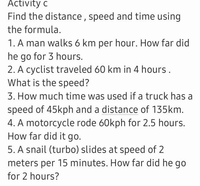 Activity c 
Find the distance , speed and time using 
the formula. 
1. A man walks 6 km per hour. How far did 
he go for 3 hours. 
2. A cyclist traveled 60 km in 4 hours. 
What is the speed? 
3. How much time was used if a truck has a 
speed of 45kph and a distance of 135km. 
4. A motorcycle rode 60kph for 2.5 hours. 
How far did it go. 
5. A snail (turbo) slides at speed of 2
meters per 15 minutes. How far did he go 
for 2 hours?