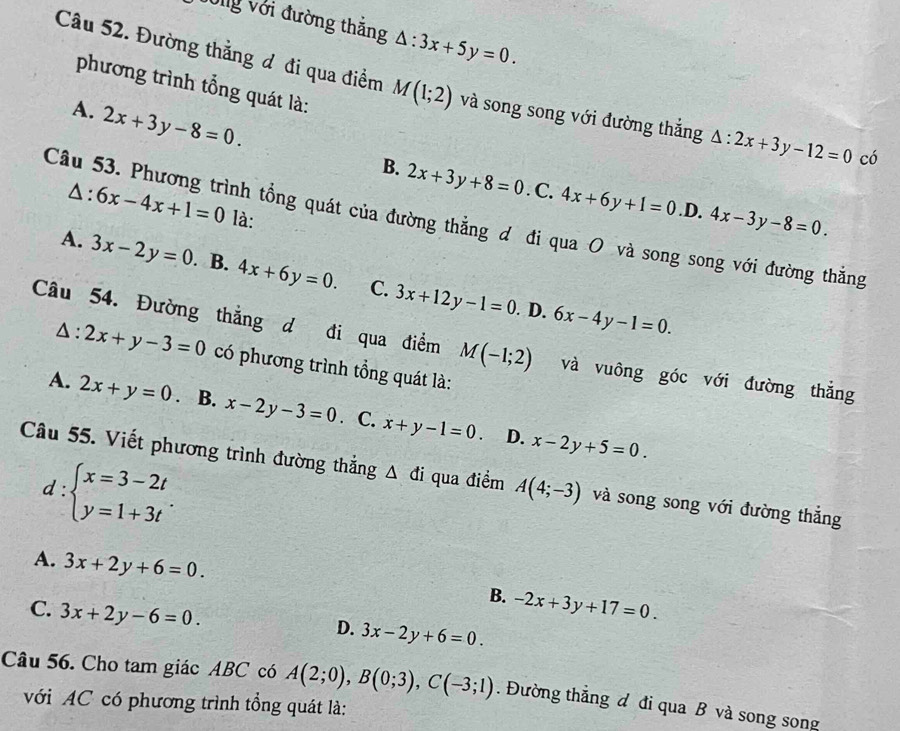 Vòng với đường thắng △ :3x+5y=0.
phương trình tổng quát là:
Câu 52. Đường thắng đ đi qua điểm M(1;2) và song song với đường thắng △ :2x+3y-12=0 có
A. 2x+3y-8=0.
B. 2x+3y+8=0. C. 4x+6y+1=0 .D. 4x-3y-8=0.
△ :6x-4x+1=0 là:
Câu 53. Phương trình tổng quát của đường thẳng đ đi qua O và song song với đường thắng
A. 3x-2y=0 B. 4x+6y=0. C. 3x+12y-1=0. D. 6x-4y-1=0.
Câu 54. Đường thắng d đi qua điểm M(-1;2) và vuông góc với đường thắng
△ :2x+y-3=0 có phương trình tổng quát là:
A. 2x+y=0. B. x-2y-3=0 C. x+y-1=0. x-2y+5=0.
D.
d:beginarrayl x=3-2t y=1+3tendarray. .
Câu 55. Viết phương trình đường thắng △ di qua điểm A(4;-3) và song song với đường thắng
A. 3x+2y+6=0. -2x+3y+17=0.
B.
C. 3x+2y-6=0.
D. 3x-2y+6=0.
Câu 56. Cho tam giác ABC có A(2;0),B(0;3),C(-3;1). Đường thắng đ đi qua B và song song
với AC có phương trình tổng quát là: