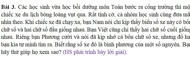 Các học sinh vừa học bồi dưỡng môn Toán bước ra cổng trường thì mộ 
chiếc xe du lịch bóng loáng vụt qua. Rất tình cờ, cả nhóm học sinh cùng đưa mã 
nhìn theo. Khi chiếc xe đã chạy xa, bạn Nam nói chỉ kịp thấy biển số xe này có bối 
chữ số và hai chữ số đầu giống nhau. Bạn Việt cũng chỉ thấy hai chữ số cuối giống 
nhau. Riêng bạn Phương cười và nói đã kịp nhớ cả bồn chữ số xe, nhưng đồ ha 
bạn kia tự mình tìm ra. Biết rằng số xe đó là bình phương của một số nguyên. Bạn 
hãy thử giúp họ xem sao? (HS phải trình bày lời giải).