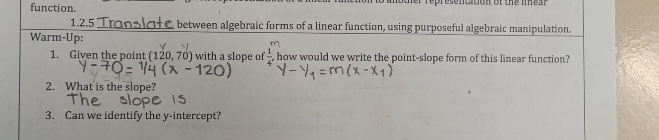 function. 
mother representation of the mear 
1.2.5 Translate between algebraic forms of a linear function, using purposeful algebraic manipulation. 
Warm-Up: 
1. Given the point (120.70 ) with a slope of  1/4  how would we write the point-slope form of this linear function? 
2. What is the slope? 
3. Can we identify the y-intercept?