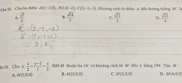 Cho ba điểm A(1;-1;0), B(1;0;-2), C(3;-1;-1). Khoảng cách từ điểm A đến đường thắng BC là
A.  sqrt(7)/2   sqrt(14)/2   sqrt(21)/2   sqrt(21)/6 
B.
C.
D.
_
_
_
_
îu 13. Cho △ : x/2 = (y-1)/1 = z/2 . Biết M thuộc tia Ox và khoảng cách từ M đến Δ bằng OM. Tìm M :
A. M(1;0;0) B. M(3;0;0) C. M(2;0;0) D. M(4;0;0)