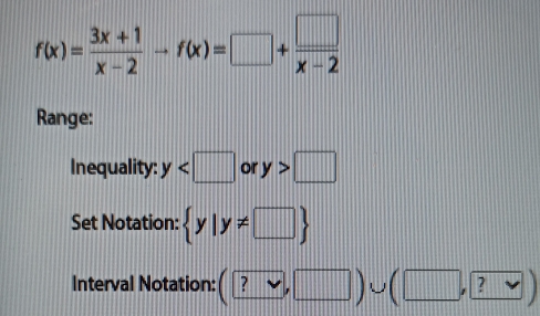 f(x)= (3x+1)/x-2 to f(x)=□ + □ /x-2 
Range: 
Inequality: y or y>□
Set Notation:  y|y!= □ 
Interval Notation: (?vee ,□ )∪ (□ , ?vee )