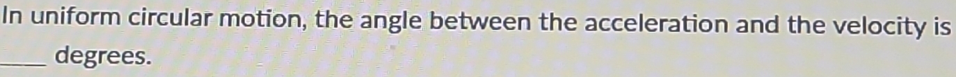 In uniform circular motion, the angle between the acceleration and the velocity is 
_degrees.