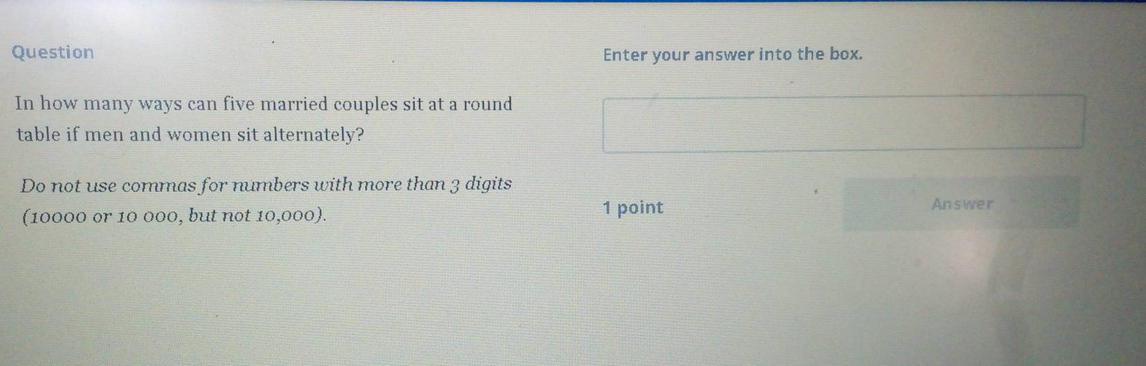 Question Enter your answer into the box. 
In how many ways can five married couples sit at a round 
table if men and women sit alternately? 
Do not use commas for numbers with more than 3 digits 
(10000 or 10 000, but not 10,000). 
1 point Answer