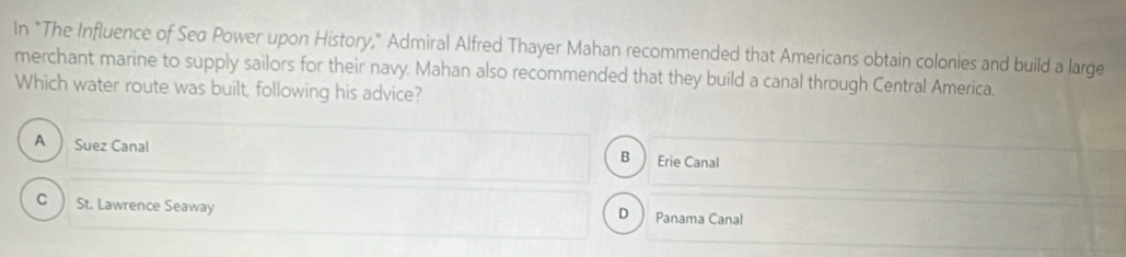 In "The Influence of Sea Power upon History," Admiral Alfred Thayer Mahan recommended that Americans obtain colonies and build a large
merchant marine to supply sailors for their navy. Mahan also recommended that they build a canal through Central America.
Which water route was built, following his advice?
A Suez Canal Erie Canal
B
c ) St. Lawrence Seaway D  Panama Canal
