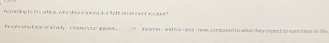 According to the article, who should invest in a Roth retirement account? 
People who have relatively choose your answer... incomes - and tax rates - now, compared to what they expect to earn later in life.