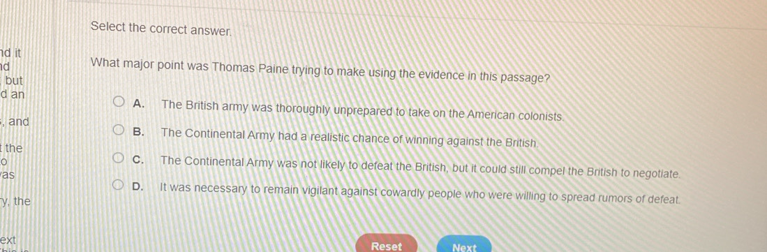 Select the correct answer.
d it
d
What major point was Thomas Paine trying to make using the evidence in this passage?
but
d an A. The British army was thoroughly unprepared to take on the American colonists.
. and B. The Continental Army had a realistic chance of winning against the British
t the
C. The Continental Army was not likely to defeat the British, but it could still compel the British to negotiate.
as
D. It was necessary to remain vigilant against cowardly people who were willing to spread rumors of defeat
y, the
ext Reset Next