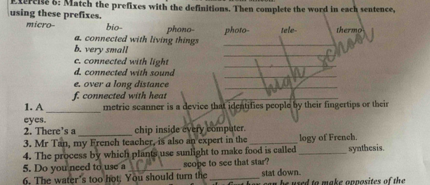 Match the prefixes with the definitions. Then complete the word in each sentence,
using these prefixes.
micro- bio- phono- photo- tele- thermo
a. connected with living things
b. very small
c. connected with light
d. connected with sound
e. over a long distance
f. connected with heat
1. A _metric scanner is a device that identifies people by their fingertips or their
eyes.
2. There’s a_ chip inside every computer.
3. Mr Tan, my French teacher, is also an expert in the_ logy of French.
4. The process by which plants use sunlight to make food is called_ synthesis.
5. Do you need to use a _scope to see that star?
6. The water’s too hot. You should turn the _stat down.
an be used to make opposites of the