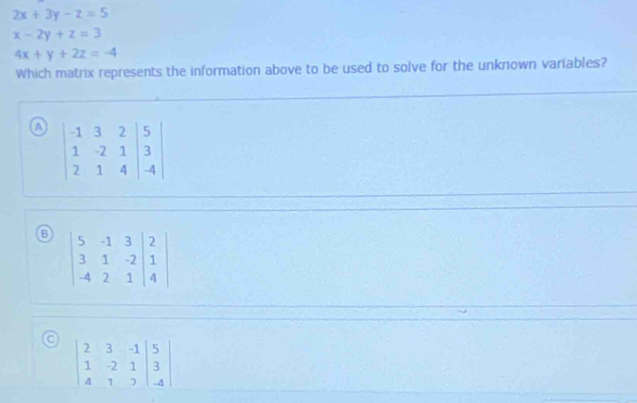 2x+3y-z=5
x-2y+z=3
4x+y+2z=-4
Which matrix represents the information above to be used to solve for the unknown variables?
a
B
beginvmatrix 2&3&-1&|5 1&-2&1&|3 4&1&2endvmatrix