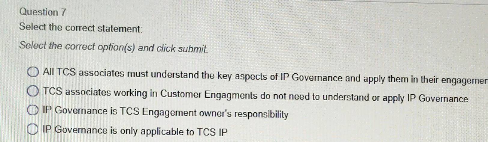 Select the correct statement:
Select the correct option(s) and click submit.
All TCS associates must understand the key aspects of IP Governance and apply them in their engagemer
TCS associates working in Customer Engagments do not need to understand or apply IP Governance
IP Governance is TCS Engagement owner's responsibility
IP Governance is only applicable to TCS IP