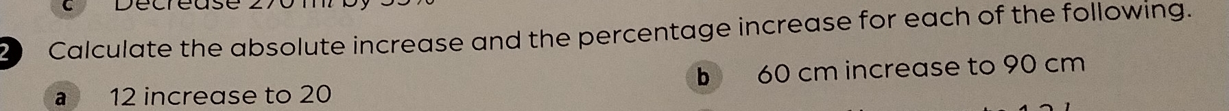 Calculate the absolute increase and the percentage increase for each of the following. 
a 12 increase to 20 b 60 cm increase to 90 cm