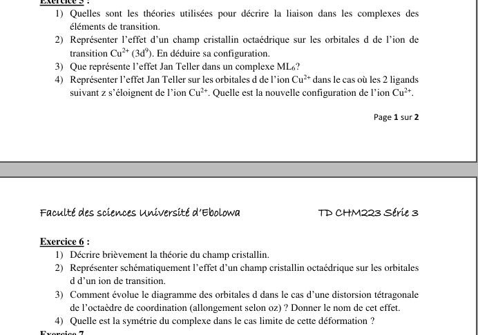 Quelles sont les théories utilisées pour décrire la liaison dans les complexes des 
éléments de transition. 
2) Représenter l'effet d'un champ cristallin octaédrique sur les orbitales d de l'ion de 
transition Cu^(2+)(3d^9). En déduire sa configuration. 
3) Que représente l’effet Jan Teller dans un complexe ML? 
4) Représenter l’effet Jan Teller sur les orbitales d de l'ion Cu^(2+) dans le cas où les 2 ligands 
suivant z s'éloignent de l'ion Cu^(2+) * Quelle est la nouvelle configuration de l'ion Cu^(2+). 
Page 1 sur 2 
Faculté des sciences Université d'Ebolowa TD CHM223 Série 3 
Exercice 6 : 
1) Décrire brièvement la théorie du champ cristallin. 
2) Représenter schématiquement l'effet d'un champ cristallin octaédrique sur les orbitales 
d d’un ion de transition. 
3) Comment évolue le diagramme des orbitales d dans le cas d'une distorsion tétragonale 
de l'octaèdre de coordination (allongement selon oz) ? Donner le nom de cet effet. 
4) Quelle est la symétrie du complexe dans le cas limite de cette déformation ?