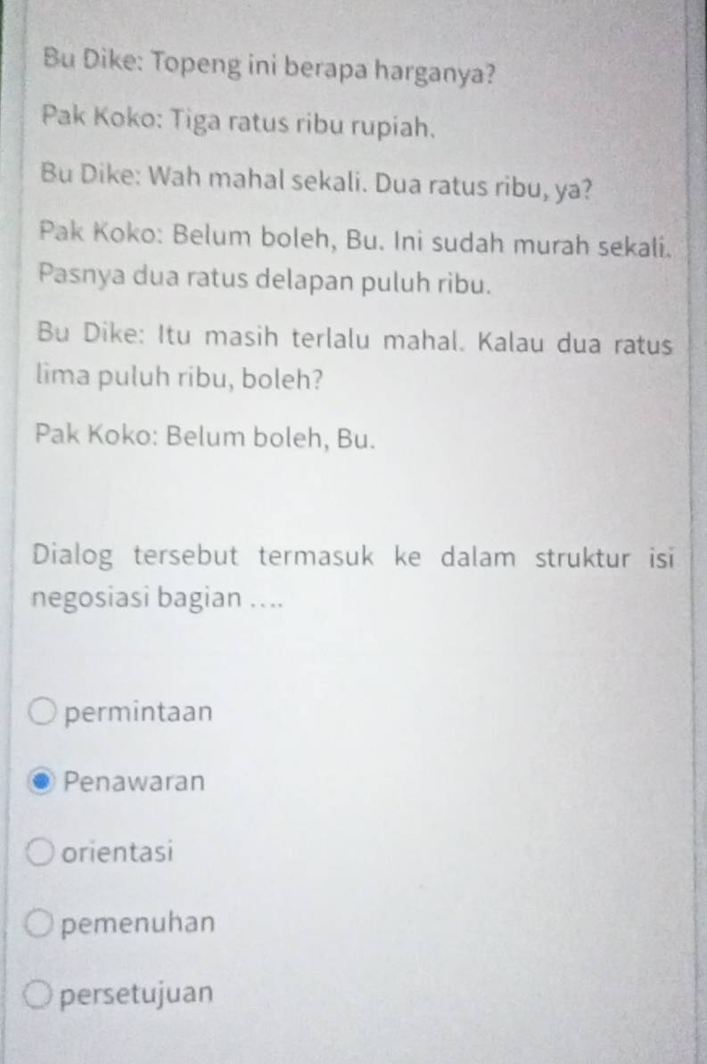 Bu Dike: Topeng ini berapa harganya?
Pak Koko: Tiga ratus ribu rupiah.
Bu Dike: Wah mahal sekali. Dua ratus ribu, ya?
Pak Koko: Belum boleh, Bu. Ini sudah murah sekali.
Pasnya dua ratus delapan puluh ribu.
Bu Dike: Itu masih terlalu mahal. Kalau dua ratus
lima puluh ribu, boleh?
Pak Koko: Belum boleh, Bu.
Dialog tersebut termasuk ke dalam struktur isi
negosiasi bagian ….
permintaan
Penawaran
orientasi
pemenuhan
persetujuan