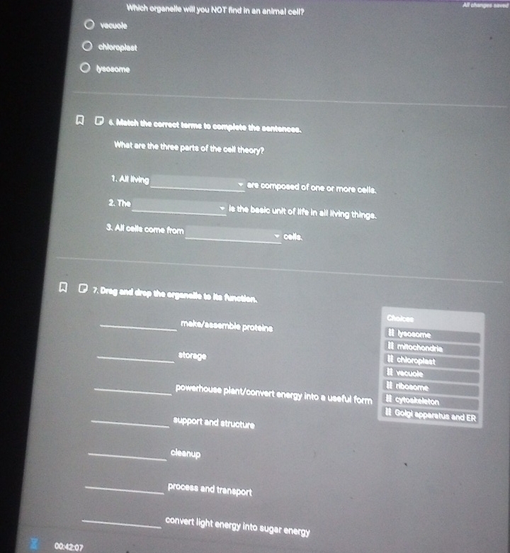 changes sives
Which organelle will you NOT find in an animal cell?
vacuole
chioroplast
lysosome
6. Match the correct terms to complete the sentences.
What are the three parts of the cell theory?
1. All living_ are composed of one or more calls.
2. The_ - is the basic unit of life in all living things.
3. All cells come from_ cells.
7. Drag and drop the organalle to its function.
Choices
_make/assemble proteins # lysosome
Imitochondria
_storage
chloroplest
vecuole
ribosome
_powerhouse piant/convert energy into a useful form # cytoskeleton
# Golgi apparatus and ER
_support and structure
_cleanup
_process and transport
_convert light energy into sugar energy
00:42:07