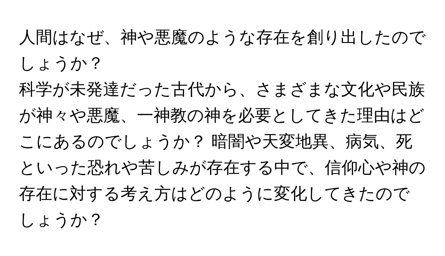 人間はなぜ、神や悪魔のような存在を創り出したのでしょうか？ 

科学が未発達だった古代から、さまざまな文化や民族が神々や悪魔、一神教の神を必要としてきた理由はどこにあるのでしょうか？ 暗闇や天変地異、病気、死といった恐れや苦しみが存在する中で、信仰心や神の存在に対する考え方はどのように変化してきたのでしょうか？