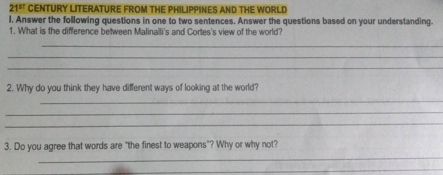 21^(sT) CENTURY LITERATURE FROM THE PHILIPPINES AND THE WORLD 
l. Answer the following questions in one to two sentences. Answer the questions based on your understanding. 
1. What is the difference between Malinalli's and Cortes's view of the world? 
_ 
_ 
_ 
2. Why do you think they have different ways of looking at the world? 
_ 
_ 
_ 
_ 
3. Do you agree that words are “the finest to weapons”? Why or why not? 
_