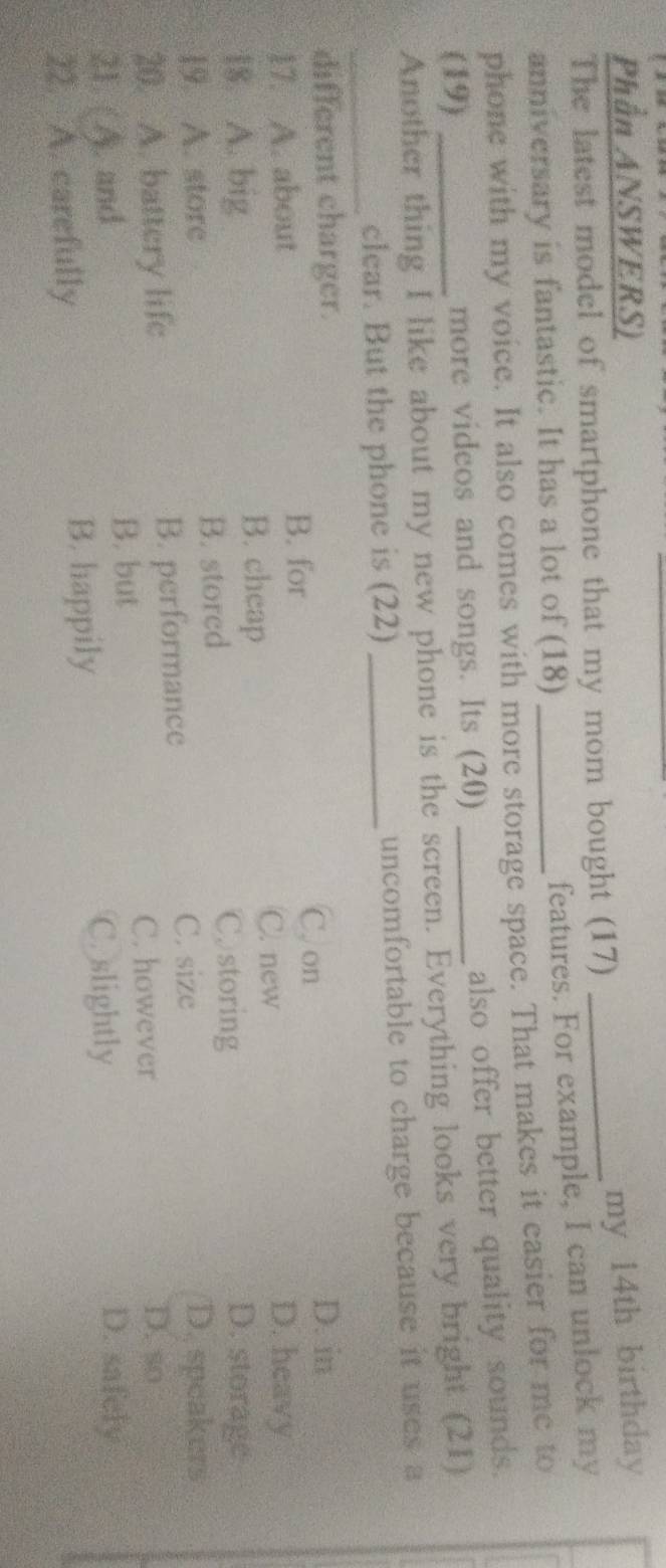 Phần ANSWERS)
my 14th birthday
The latest model of smartphone that my mom bought (17)_
anniversary is fantastic. It has a lot of (18)
features. For example, I can unlock my
phone with my voice. It also comes with more storage space. That makes it easier for me to
(19) _more videos and songs. Its (20) _also offer better quality sounds.
Another thing I like about my new phone is the screen. Everything looks very bright (21)
_
clear. But the phone is (22) _uncomfortable to charge because it uses a
different charger. D. in
B. for C. on
17. A. about D. heavy
B. cheap
C. new
18. A. big D. storage
Cstoring
19. A. store B. stored D. speakers
C. size
20. A. battery life B. performance D. so
C. however
B. but
21. ( A). and C. slightly D. safely
22. A. carefully B. happily
