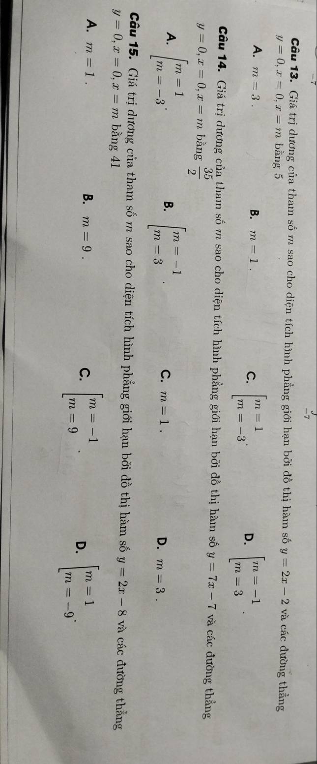 Giá trị dương của tham số m sao cho diện tích hình phẳng giới hạn bởi đồ thị hàm số y=2x-2 và các đường thẳng
y=0, x=0, x=m bằng 5
A. m=3. B. m=1. C. beginarrayl m=1 m=-3endarray.. beginbmatrix m=-1 m=3endarray.. 
D.
Câu 14. Giá trị dương của tham số m sao cho diện tích hình phẳng giới hạn bởi đồ thị hàm số y=7x-7 và các đường thẳng
y=0, x=0, x=m bằng  35/2 
A. beginarrayl m=1 m=-3endarray.. beginarrayl m=-1 m=3endarray.. 
B.
C. m=1. D. m=3. 
Câu 15. Giá trị dương của tham số m sao cho diện tích hình phẳng giới hạn bởi đồ thị hàm số y=2x-8 và các đường thắng
y=0, x=0, x=m bằng 41
A. m=1.
B. m=9. C. beginarrayl m=-1 m=9endarray.. D. beginbmatrix m=1 m=-9^.endarray.