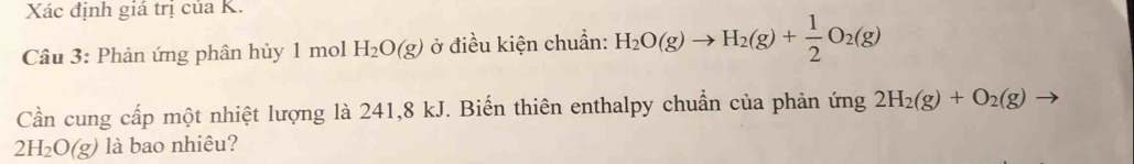 Xác định giá trị của K. 
Câu 3: Phản ứng phân hủy 1 mol H_2O(g) ở điều kiện chuẩn: H_2O(g)to H_2(g)+ 1/2 O_2(g)
Cần cung cấp một nhiệt lượng là 241, 8 kJ. Biến thiên enthalpy chuẩn của phản ứng 2H_2(g)+O_2(g)
2H_2O(g) là bao nhiêu?