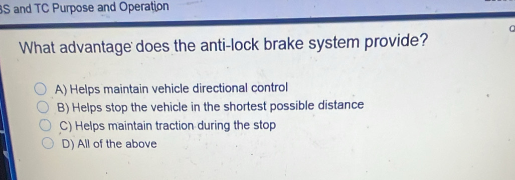 BS and TC Purpose and Operation
a
What advantage does the anti-lock brake system provide?
A) Helps maintain vehicle directional control
B) Helps stop the vehicle in the shortest possible distance
C) Helps maintain traction during the stop
D) All of the above