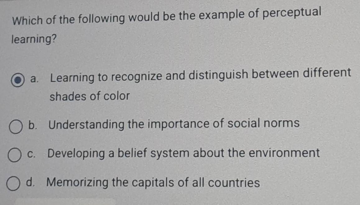 Which of the following would be the example of perceptual
learning?
a. Learning to recognize and distinguish between different
shades of color
b. Understanding the importance of social norms
c. Developing a belief system about the environment
d. Memorizing the capitals of all countries