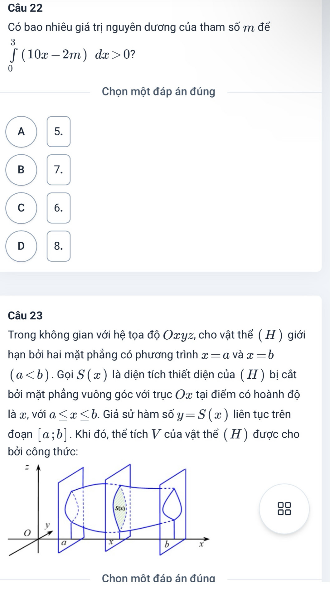 Có bao nhiêu giá trị nguyên dương của tham số m để
∈tlimits _0^3(10x-2m)dx>0 2
Chọn một đáp án đúng
A 5.
B 7.
C 6.
D 8.
Câu 23
Trong không gian với hệ tọa độ Oxγz, cho vật thể ( H ) giới
hạn bởi hai mặt phẳng có phương trình x=a và x=b
(a. Gọi S(x) là diện tích thiết diện của ( H ) bị cắt
bởi mặt phẳng vuông góc với trục Ox tại điểm có hoành độ
là x, với a≤ x≤ b. Giả sử hàm số y=S(x) liên tục trên
đoạn [a;b]. Khi đó, thể tích V của vật thể ( H ) được cho
bởi công thức:
□□
Chon một đáp án đúna