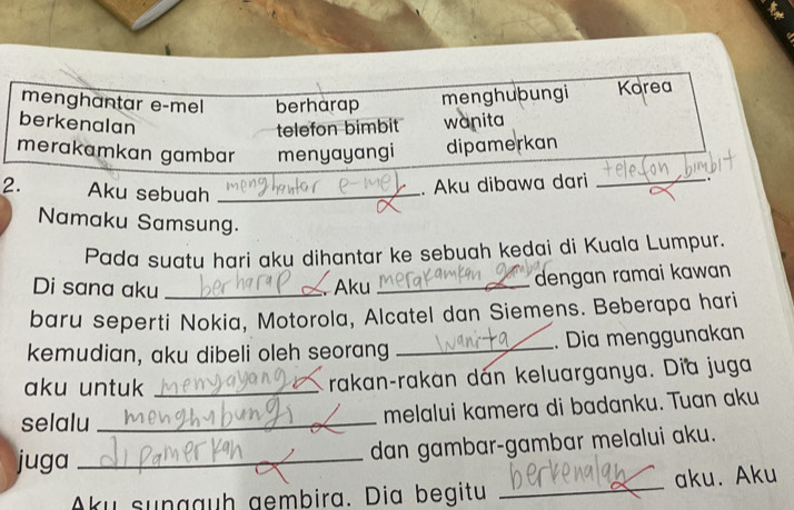 menghantar e-mel berharap menghubungi Korea 
berkenalan 
telefon bimbit wanita 
merakamkan gambar menyayangi dipamerkan 
2. Aku sebuah_ 
. Aku dibawa dari_ 
Namaku Samsung. 
Pada suatu hari aku dihantar ke sebuah kedai di Kuala Lumpur. 
Di sana aku _ Aku _dengan ramai kawan 
baru seperti Nokia, Motorola, Alcatel dan Siemens. Beberapa hari 
kemudian, aku dibeli oleh seorang _. Dia menggunakan 
aku untuk _rakan-rakan dán keluarganya. Dia juga 
selalu _melalui kamera di badanku. Tuan aku 
juga_ 
dan gambar-gambar melalui aku. 
Aku sungauh gembira. Dia begitu _aku. Aku