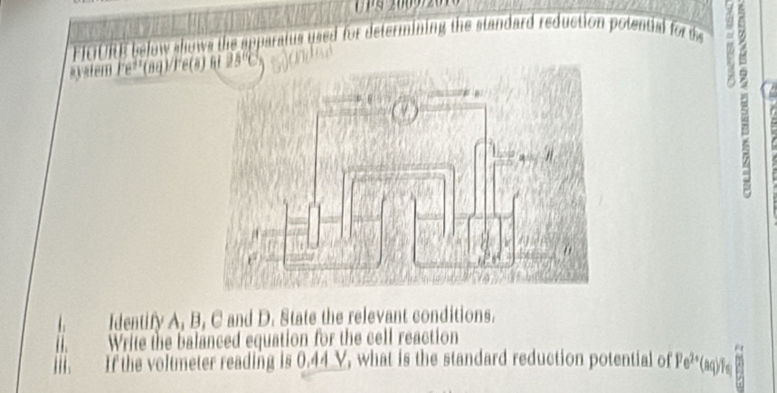 EICIURE below shows the apparatus used for determining the standard reduction potential for t 
system Fe²²(aq)/Fe(a
Identify A, B, C and D. State the relevant conditions. 
( Write the balanced equation for the cell reaction 
a 
If the voltmeter reading is 0.44 V, what is the standard reduction potential of Fe^(2+) agy