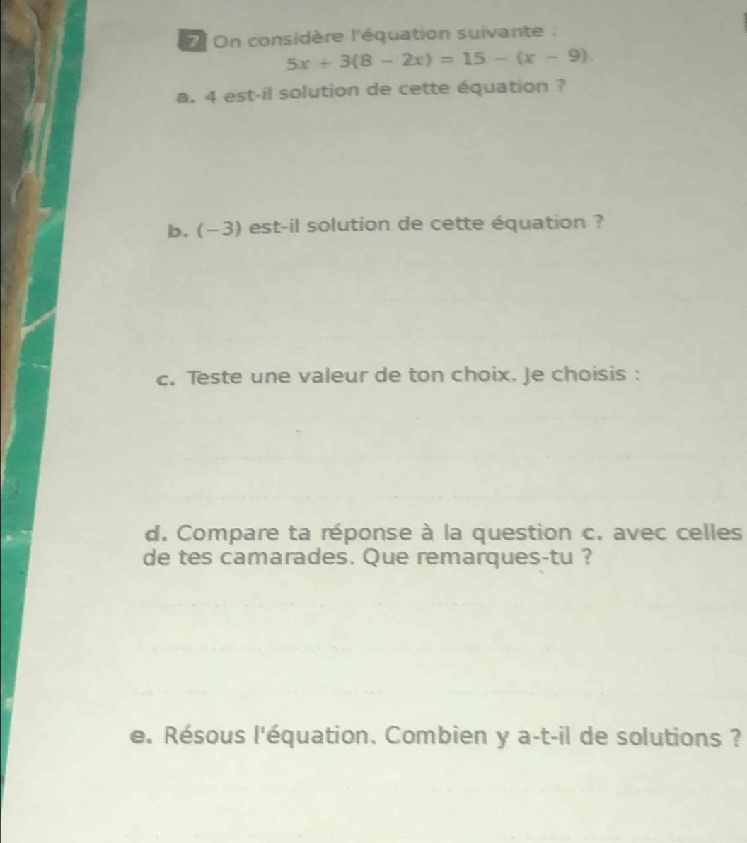 On considère l'équation suivante :
5x+3(8-2x)=15-(x-9). 
a. 4 est-il solution de cette équation ? 
b. (−3) est-il solution de cette équation ? 
c. Teste une valeur de ton choix. Je choisis : 
d. Compare ta réponse à la question c. avec celles 
de tes camarades. Que remarques-tu ? 
e. Résous l'équation. Combien y a-t-il de solutions ?