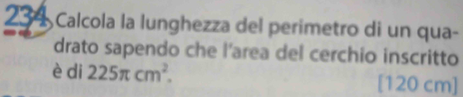 234 Calcola la lunghezza del perimetro di un qua- 
drato sapendo che l’area del cerchio inscritto 
è di 225π cm^2. [ 120 cm]