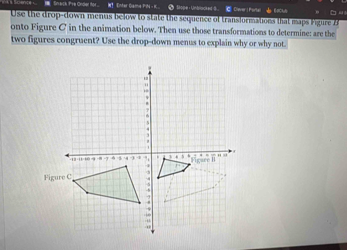 Iink's Science I Snack Pre Order for... K！ Enter Game PIN - K... Slope - Unblocked G... Clever | Portal EdClub 3 Al B 
Use the drop-down menus below to state the sequence of transformations that maps Figure B 
onto Figure C in the animation below. Then use those transformations to determine: are the 
two figures congruent? Use the drop-down menus to explain why or why not.