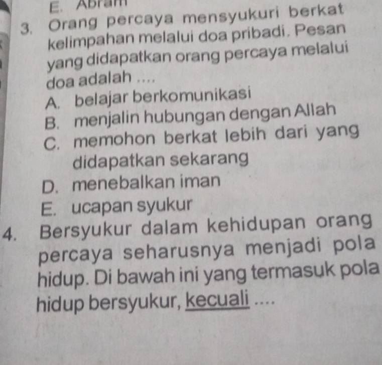 E. Abram
3. Orang percaya mensyukuri berkat
kelimpahan melalui doa pribadi. Pesan
yang didapatkan orang percaya melalui
doa adalah ....
A. belajar berkomunikasi
B. menjalin hubungan dengan Allah
C. memohon berkat lebih dari yang
didapatkan sekarang
D. menebalkan iman
E. ucapan syukur
4. Bersyukur dalam kehidupan orang
percaya seharusnya menjadi pola
hidup. Di bawah ini yang termasuk pola
hidup bersyukur, kecuali ....