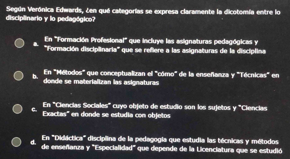 Según Verónica Edwards, ¿en qué categorías se expresa claramente la dicotomía entre lo
disciplinario y lo pedagógico?
En "Formación Profesional” que incluye las asignaturas pedagógicas y
a. "Formación disciplinaria” que se refiere a las asignaturas de la disciplina
En "Métodos" que conceptualizan el "cómo” de la enseñanza y "Técnicas” en
b. donde se materializan las asignaturas
En “Ciencias Sociales” cuyo objeto de estudio son los sujetos y “Ciencias
C.
Exactas" en donde se estudia con objetos
En "Didáctica" disciplina de la pedagogía que estudia las técnicas y métodos
d. de enseñanza y "Especialidad" que depende de la Licenciatura que se estudió