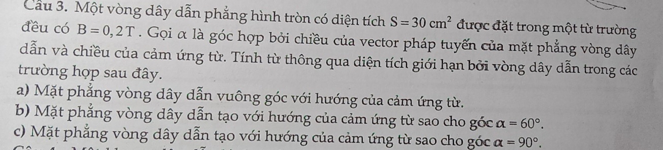 Cau 3. Một vòng dây dẫn phẳng hình tròn có diện tích S=30cm^2 được đặt trong một từ trường
đều có B=0,2T. Gọi α là góc hợp bởi chiều của vector pháp tuyến của mặt phẳng vòng dây
dẫn và chiều của cảm ứng từ. Tính từ thông qua diện tích giới hạn bởi vòng dây dẫn trong các
trường hợp sau đây.
a) Mặt phẳng vòng dây dẫn vuông góc với hướng của cảm ứng từ.
b) Mặt phẳng vòng dây dẫn tạo với hướng của cảm ứng từ sao cho góc alpha =60°.
c) Mặt phẳng vòng dây dẫn tạo với hướng của cảm ứng từ sao cho góc alpha =90°.