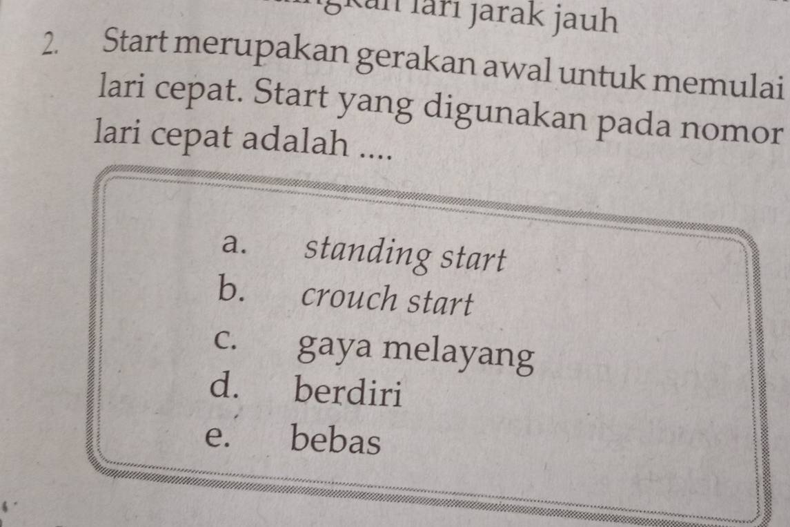 gk an ları jarak jauh
2. Start merupakan gerakan awal untuk memulai
lari cepat. Start yang digunakan pada nomor
lari cepat adalah ....
a. standing start
b. crouch start
c. gaya melayang
d. berdiri
e. bebas