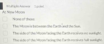 Multiple Answer 1 point
At New Moon
None of these
The Moon is between the Earth and the Sun.
The side of the Moon facing the Earth receives no sunlight.
The side of the Moon facing the Earth receives full sunlight.