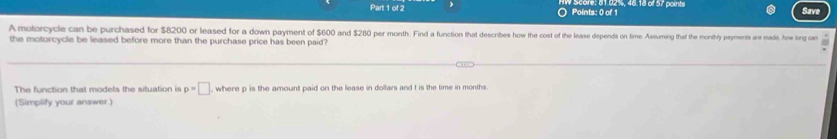 ○ Points: 0 of 1 : 61.02%, 46.18 of 57 points Save 
A motorcycle can be purchased for $8200 or leased for a down payment of $600 and $280 per month. Find a funcion that describes how the cost of the lease depends on time. Assuming theat the monithly payments are made, how long can 
the motorcycle be leased before more than the purchase price has been paid? 
The function that models the situation is p=□ , where p is the amount paid on the lease in dollars and t is the time in months. 
(Simplify your answer.)