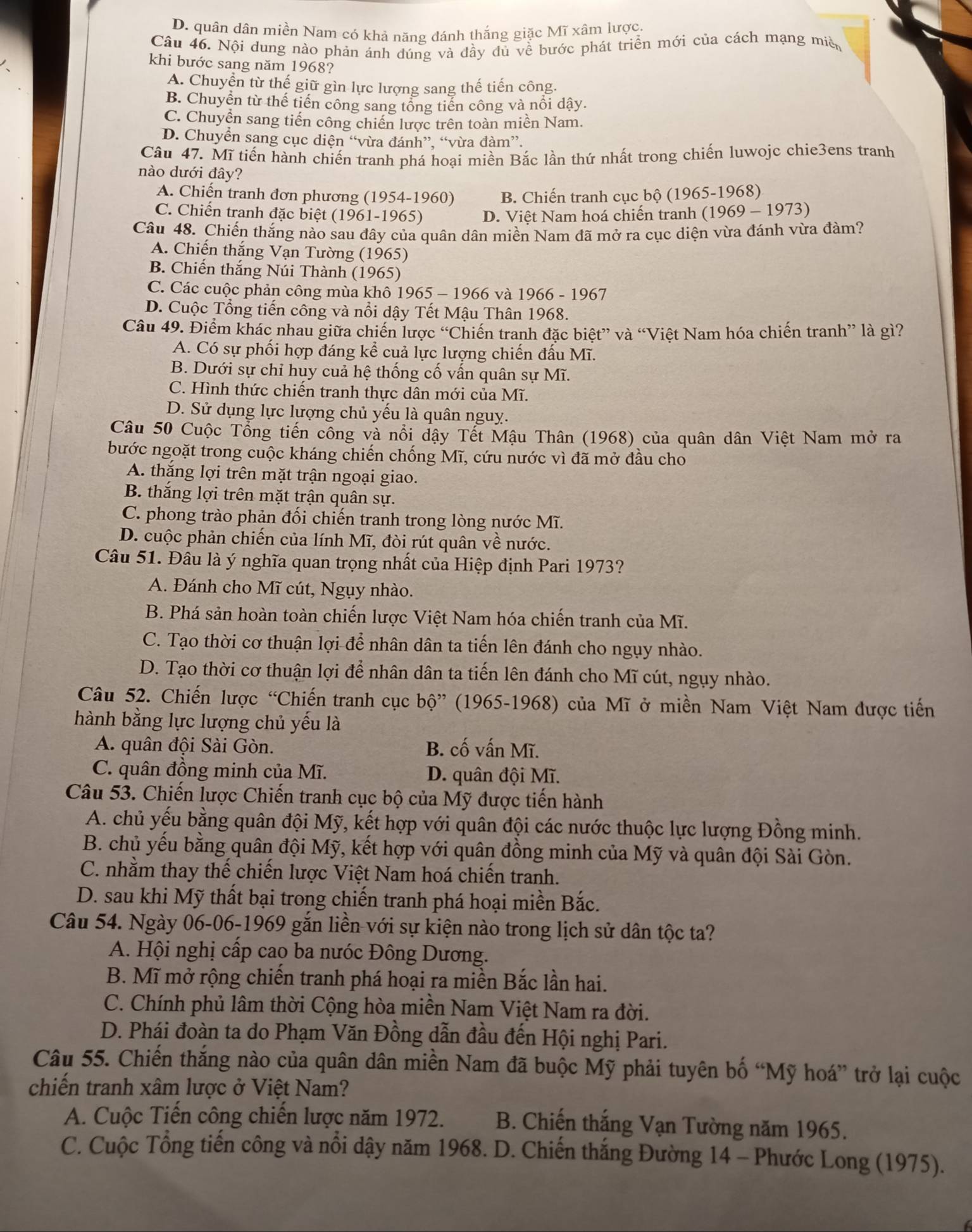 D. quân dân miền Nam có khả năng đánh thắng giặc Mĩ xâm lược.
Câu 46. Nội dung nào phản ánh đúng và đầy đủ về bước phát triển mới của cách mạng miền
khi bước sang năm 1968?
A. Chuyển từ thế giữ gìn lực lượng sang thế tiến công.
B. Chuyển từ thế tiến công sang tổng tiến công và nổi dậy.
C. Chuyển sang tiến công chiến lược trên toàn miền Nam.
D. Chuyển sang cục diện “vừa đánh”, “vừa đàm”.
Câu 47. Mĩ tiến hành chiến tranh phá hoại miền Bắc lần thứ nhất trong chiến luwojc chie3ens tranh
nào dưới đây?
A. Chiến tranh đơn phương (1954-1960) B. Chiến tranh cục bộ (1965-1968)
C. Chiến tranh đặc biệt (1961-1965) D. Việt Nam hoá chiến tranh (1969 - 1973)
Câu 48. Chiến thắng nào sau đây của quân dân miền Nam đã mở ra cục diện vừa đánh vừa đàm?
A. Chiến thắng Vạn Tường (1965)
B. Chiến thắng Núi Thành (1965)
C. Các cuộc phản công mùa khô 1965 - 1966 và 1966 - 1967
D. Cuộc Tổng tiến công và nổi dậy Tết Mậu Thân 1968.
Câu 49. Điểm khác nhau giữa chiến lược “Chiến tranh đặc biệt” và “Việt Nam hóa chiến tranh” là gì?
A. Có sự phối hợp đáng kể cuả lực lượng chiến đấu Mĩ.
B. Dưới sự chỉ huy cuả hệ thống cố vấn quân sự Mĩ.
C. Hình thức chiến tranh thực dân mới của Mĩ.
D. Sử dụng lực lượng chủ yếu là quân nguy.
Câu 50 Cuộc Tổng tiến công và nổi dậy Tết Mậu Thân (1968) của quân dân Việt Nam mở ra
bước ngoặt trong cuộc kháng chiến chống Mĩ, cứu nước vì đã mở đầu cho
A. thắng lợi trên mặt trận ngoại giao.
B. thắng lợi trên mặt trận quân sự.
C. phong trào phản đối chiến tranh trong lòng nước Mĩ.
D. cuộc phản chiến của lính Mĩ, đòi rút quân về nước.
Câu 51. Đâu là ý nghĩa quan trọng nhất của Hiệp định Pari 1973?
A. Đánh cho Mĩ cút, Ngụy nhào.
B. Phá sản hoàn toàn chiến lược Việt Nam hóa chiến tranh của Mĩ.
C. Tạo thời cơ thuận lợi để nhân dân ta tiến lên đánh cho ngụy nhào.
D. Tạo thời cơ thuận lợi để nhân dân ta tiến lên đánh cho Mĩ cút, ngụy nhào.
Câu 52. Chiến lược “Chiến tranh cục bộ” (1965-1968) của Mĩ ở miền Nam Việt Nam được tiến
hành bằng lực lượng chủ yếu là
A. quân đội Sài Gòn. B. cố vấn Mĩ.
C. quân đồng minh của Mĩ. D. quân đội Mĩ.
Câu 53. Chiến lược Chiến tranh cục bộ của Mỹ được tiến hành
A. chủ yếu bằng quân đội Mỹ, kết hợp với quân đội các nước thuộc lực lượng Đồng minh.
B. chủ yếu bằng quân đội Mỹ, kết hợp với quân đồng minh của Mỹ và quân đội Sài Gòn.
C. nhằm thay thế chiến lược Việt Nam hoá chiến tranh.
D. sau khi Mỹ thất bại trong chiến tranh phá hoại miền Bắc.
Câu 54. Ngày 06-06-1969 gắn liền với sự kiện nào trong lịch sử dân tộc ta?
A. Hội nghị cấp cao ba nước Đông Dương.
B. Mĩ mở rộng chiến tranh phá hoại ra miền Bắc lần hai.
C. Chính phủ lâm thời Cộng hòa miền Nam Việt Nam ra đời.
D. Phái đoàn ta do Phạm Văn Đồng dẫn đầu đến Hội nghị Pari.
Câu 55. Chiến thắng nào của quân dân miền Nam đã buộc Mỹ phải tuyên bố “Mỹ hoá” trở lại cuộc
chiến tranh xâm lược ở Việt Nam?
A. Cuộc Tiến công chiến lược năm 1972. B. Chiến thắng Vạn Tường năm 1965.
C. Cuộc Tổng tiến công và nổi dậy năm 1968. D. Chiến thắng Đường 14 - Phước Long (1975).