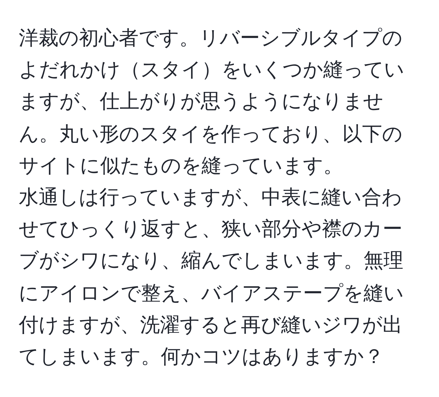 洋裁の初心者です。リバーシブルタイプのよだれかけスタイをいくつか縫っていますが、仕上がりが思うようになりません。丸い形のスタイを作っており、以下のサイトに似たものを縫っています。  
水通しは行っていますが、中表に縫い合わせてひっくり返すと、狭い部分や襟のカーブがシワになり、縮んでしまいます。無理にアイロンで整え、バイアステープを縫い付けますが、洗濯すると再び縫いジワが出てしまいます。何かコツはありますか？