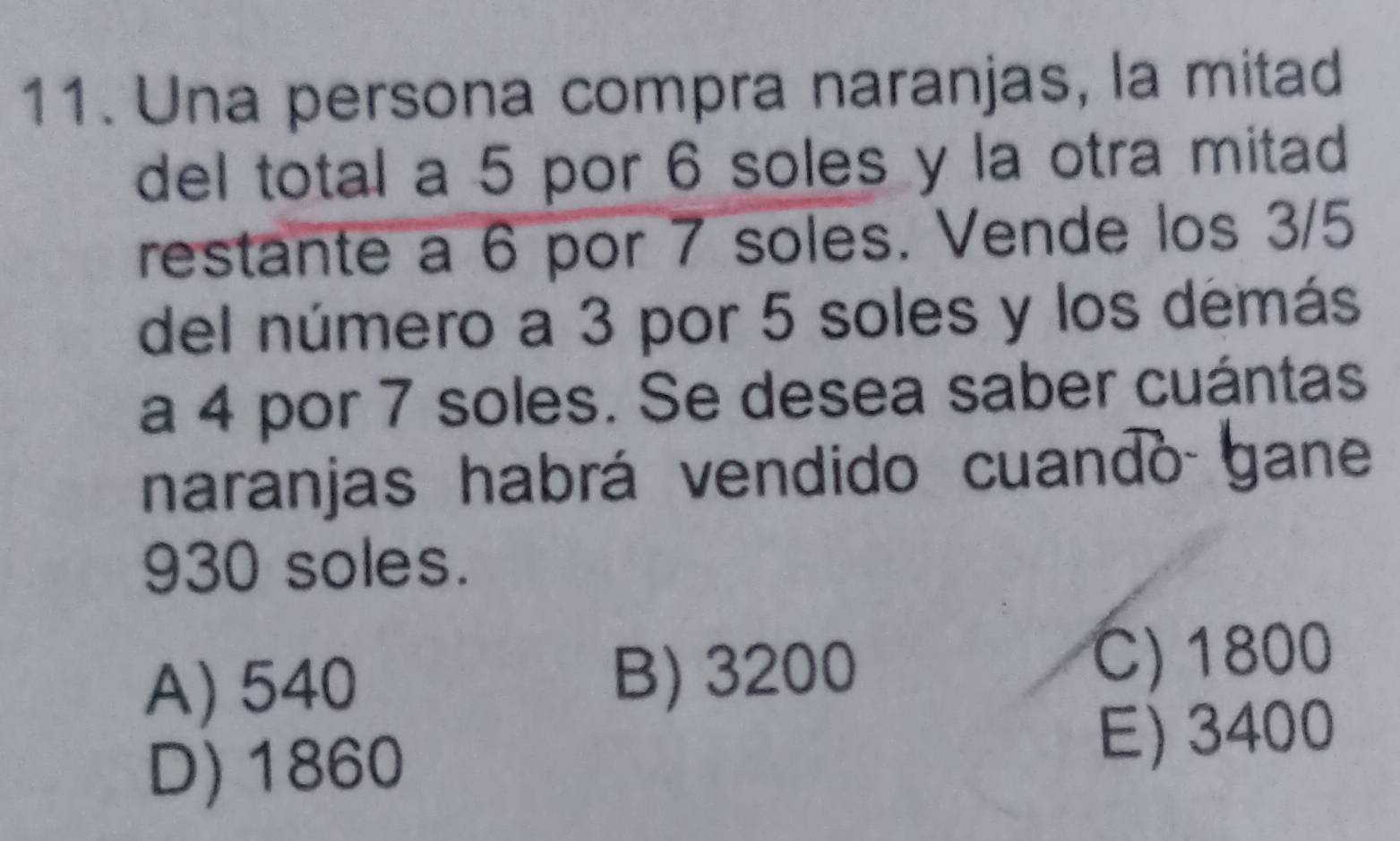 Una persona compra naranjas, la mitad
del total a 5 por 6 soles y la otra mitad
restante a 6 por 7 soles. Vende los 3/5
del número a 3 por 5 soles y los démás
a 4 por 7 soles. Se desea saber cuántas
naranjas habrá vendido cuando gane
930 soles.
A) 540 B) 3200 C) 1800
D) 1860 E) 3400