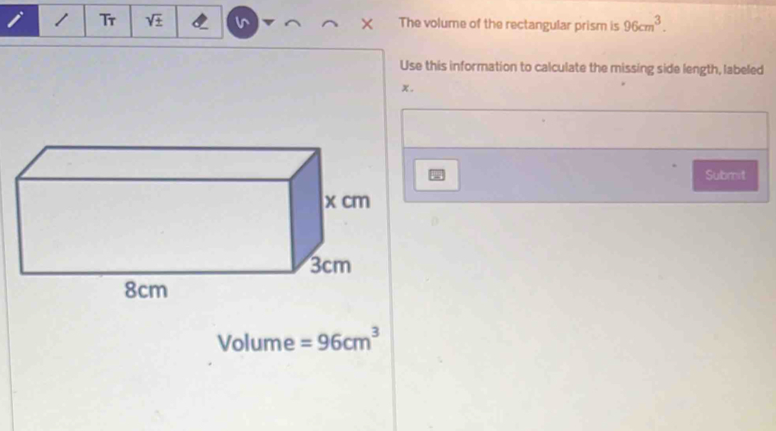 Tr sqrt(± ) The volume of the rectangular prism is 96cm^3. 
Use this information to calculate the missing side length, labeled
x. 
Submit
Volume =96cm^3