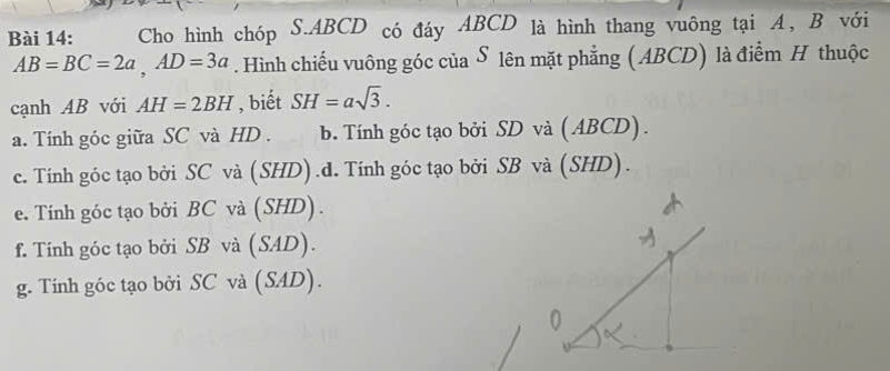 Cho hình chóp S. ABCD có đáy ABCD là hình thang vuông tại A, B với
AB=BC=2a, AD=3a. Hình chiếu vuông góc của S lên mặt phẳng ( ABCD) là điểm H thuộc
cạnh AB với AH=2BH , biết SH=asqrt(3).
a. Tính góc giữa SC và HD . b. Tính góc tạo bởi SD và (ABCD).
c. Tính góc tạo bởi SC và (SHD).d. Tính góc tạo bởi SB và (SHD).
e. Tính góc tạo bởi BC và (SHD).
f. Tính góc tạo bởi SB và (SAD).
g. Tính góc tạo bởi SC và (SAD).