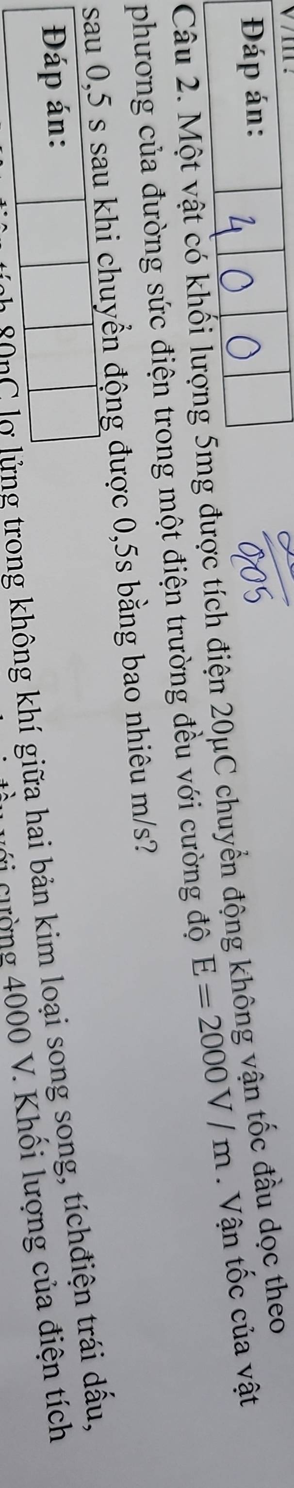 Đáp án: 
Câu 2. Một vật có khối lượng 5mg được tích điện 20μC chuyển động không vận tốc đầu dọc theo 
phương của đường sức điện trong một điện trường đều với cường độ E=2000V/m. Vận tốc của vật 
sau 0,5 s sau khi chuyển động được 0,5s bằng bao nhiêu m/s? 
Đáp án: 
ll gon0 lờ lửng trong không khí giữa hai bản kim loại song song, tíchđiện trái dấu, 
Cới cường 4000 V. Khối lượng của điện tích