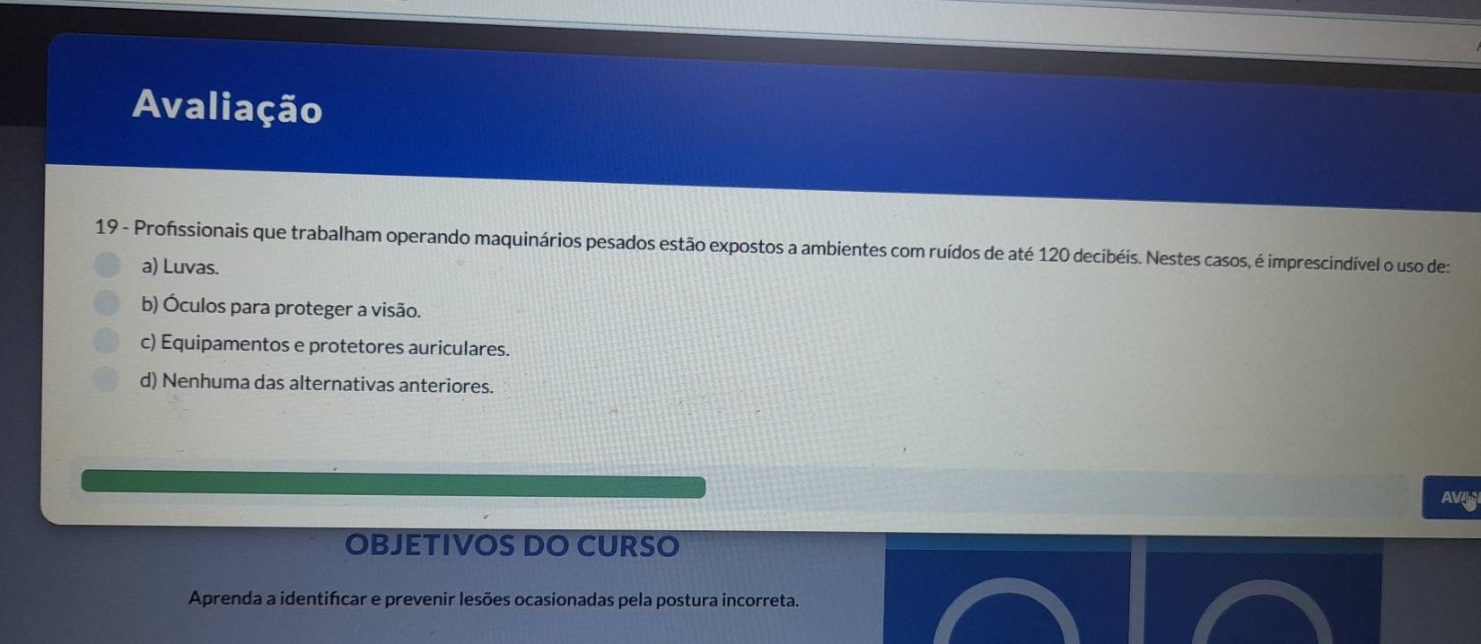 Avaliação
19 - Profissionais que trabalham operando maquinários pesados estão expostos a ambientes com ruídos de até 120 decibéis. Nestes casos, é imprescindível o uso de:
a) Luvas.
b) Óculos para proteger a visão.
c) Equipamentos e protetores auriculares.
d) Nenhuma das alternativas anteriores.
AV
OBJETIVOS DO CURSO
Aprenda a identifcar e prevenir lesões ocasionadas pela postura incorreta.