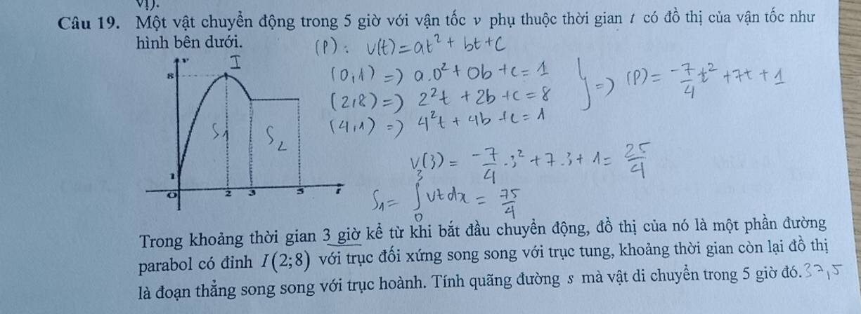 Một vật chuyển động trong 5 giờ với vận tốc v phụ thuộc thời gian 7 có đồ thị của vận tốc như 
hình bên dưới. 
Trong khoảng thời gian 3 giờ kể từ khi bắt đầu chuyển động, đồ thị của nó là một phần đường 
parabol có đinh I(2;8) với trục đối xứng song song với trục tung, khoảng thời gian còn lại đồ thị 
là đoạn thẳng song song với trục hoành. Tính quãng đường s mà vật di chuyển trong 5 giờ đó.