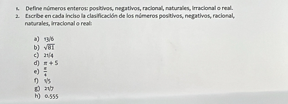 Define números enteros: positivos, negativos, racional, naturales, irracional o real. 
2. Escribe en cada ínciso la clasificación de los números positivos, negativos, racional, 
naturales, irracional o real: 
a 13/6
b) sqrt(81)
c) 21/4
d) π +5
e)  π /4 
f) 1/5
g 21/7
h) 0.555