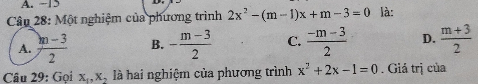 -15
Câu 28: Một nghiệm của phương trình 2x^2-(m-1)x+m-3=0 là:
A.  (m-3)/2 
B. - (m-3)/2   (-m-3)/2 
C.
D.  (m+3)/2 
Câu 29: Gọi X_1, X_2 là hai nghiệm của phương trình x^2+2x-1=0. Giá trị của